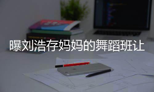 妈妈的舞蹈班娃终让1详情曝刘浩存疾 0岁身残事件始末